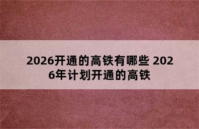 2026开通的高铁有哪些 2026年计划开通的高铁